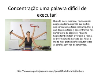 Concentração uma palavra difícil de 
executar! 
Quando queremos fazer muitas coisas 
ao mesmo tempo,parece que no fim 
não conseguimos fazer nenhuma. Pois o 
que devemos fazer é concentrarmo-nos 
numa tarefa de cada vez. Pois este 
hábito também tem a ver com a rotina, 
se tivermos tudo marcado por horas é 
muito mais prático para executar todas 
as tarefas, sem nos dispersarmos. 
http://www.margaridajeronimo.com/?p=sal1&ad=Parte5slideshare 
 