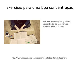 Exercício para uma boa concentração 
Um bom exercício para ajudar na 
concentração é a cada hora de 
trabalho parar 5 minutos. 
http://www.margaridajeronimo.com/?p=sal1&ad=Parte5slideshare 

