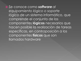  Se conoce como software al 
equipamiento lógico o soporte 
lógico de un sistema informático, que 
comprende el conjunto de los 
componentes lógicos necesarios que 
hacen posible la realización de tareas 
específicas, en contraposición a los 
componentes físicos que son 
llamados hardware 
 