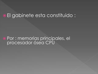  El gabinete esta constituido : 
 Por : memorias principales, el 
procesador ósea CPU 
 