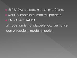  ENTRADA: teclado, mouse, micrófono. 
 SALIDA: impresora, monitor, parlante 
 ENTRADA Y SALIDA: 
almacenamiento: disquete, cd, pen drive 
comunicación : modem , router 
 