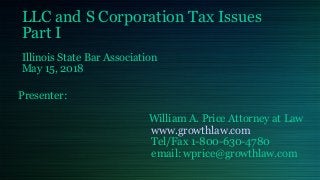 LLC and S Corporation Tax Issues
Part I
Illinois State Bar Association
May 15, 2018
Presenter:
William A. Price Attorney at Law
www.growthlaw.com
Tel/Fax 1-800-630-4780
email: wprice@growthlaw.com
 