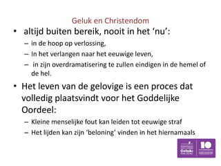 Geluk en Christendom
• altijd buiten bereik, nooit in het ‘nu’:
  – in de hoop op verlossing,
  – In het verlangen naar het eeuwige leven,
  – in zijn overdramatisering te zullen eindigen in de hemel of
    de hel.
• Het leven van de gelovige is een proces dat
  volledig plaatsvindt voor het Goddelijke
  Oordeel:
  – Kleine menselijke fout kan leiden tot eeuwige straf
  – Het lijden kan zijn ‘beloning’ vinden in het hiernamaals
 