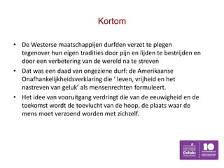 Kortom

• De Westerse maatschappijen durfden verzet te plegen
  tegenover hun eigen tradities door pijn en lijden te bestrijden en
  door een verbetering van de wereld na te streven
• Dat was een daad van ongeziene durf: de Amerikaanse
  Onafhankelijkheidsverklaring die ‘ leven, vrijheid en het
  nastreven van geluk’ als mensenrechten formuleert.
• Het idee van vooruitgang verdringt die van de eeuwigheid en de
  toekomst wordt de toevlucht van de hoop, de plaats waar de
  mens moet verzoend worden met zichzelf.
 