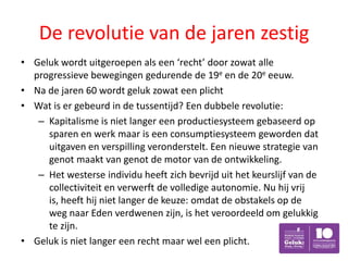 De revolutie van de jaren zestig
• Geluk wordt uitgeroepen als een ‘recht’ door zowat alle
  progressieve bewegingen gedurende de 19e en de 20e eeuw.
• Na de jaren 60 wordt geluk zowat een plicht
• Wat is er gebeurd in de tussentijd? Een dubbele revolutie:
   – Kapitalisme is niet langer een productiesysteem gebaseerd op
     sparen en werk maar is een consumptiesysteem geworden dat
     uitgaven en verspilling veronderstelt. Een nieuwe strategie van
     genot maakt van genot de motor van de ontwikkeling.
   – Het westerse individu heeft zich bevrijd uit het keurslijf van de
     collectiviteit en verwerft de volledige autonomie. Nu hij vrij
     is, heeft hij niet langer de keuze: omdat de obstakels op de
     weg naar Eden verdwenen zijn, is het veroordeeld om gelukkig
     te zijn.
• Geluk is niet langer een recht maar wel een plicht.
 