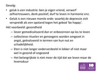 Gevolg:
• geluk is een industrie: ben je eigen vriend, verwerf
  zelfvertrouwen, denk positief, durf te leven in harmonie enz.
• Geluk is een nieuwe morele orde: waarbij de depressie zich
  verspreidt als een opstand tegen het gebod ‘be happy’.
Hét voorbeeld: gezondheid
   – liever gemedicaliseerd dan er onbezonnen op los te leven
   – collectieve rituelen en genoegens worden omgezet in
      angst, geëvalueerd in termen van hun nut en
      schadelijkheid.
   – Eten is niet langer onderverdeeld in lekker of niet maar
      wel in gezond of ongezond
   – Het belangrijkste is niet meer de tijd dat we leven maar de
      levensduur
 