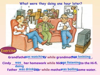 Grandfather ____________TV while grandmother____________.
Cindy _________ her homework while Nicky ____________to the Hi-fi.
Father ____________ beer while mother ___________ some water.
was watching was knitting
was
doing
was listening
was drinking was boiling
Exercise
What were they doing one hour later?
 