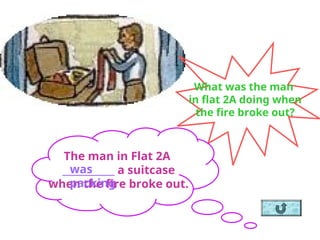 What was the man
in flat 2A doing when
the fire broke out?
The man in Flat 2A
___________ a suitcase
when the fire broke out.
was
packing
 
