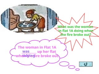 What was the woman
in flat 1A doing when
the fire broke out?
The woman in Flat 1A
__________ up her flat
when the fire broke out.
was
tidying
 