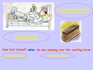 Sam hurt himself yesterday.
But when exactly?
when jumping over
the vaulting horse
Sam hurt himself when he was jumping over the vaulting horse.
shorter action longer action
 