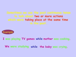 I was playing TV games while mother was cooking.
We were studying while the baby was crying.
Sometimes we use the past continuous tense
to talk about two or more actions
which were taking place at the same time
in the past.
Example
 