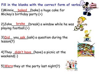 1)Minnie________(bake) a huge cake for
Mickey’s birthday party.(+)
2)John________(break) a window while he was
playing football.(+)
3)____ you____(ask) a question during the
lesson(?)
4)They __________(have) a picnic at the
weekend(-)
5)____ they at the party last night(?)
Fill in the blanks with the correct form of verbs.
baked
broke
Did ask
didn’t have
Were
 