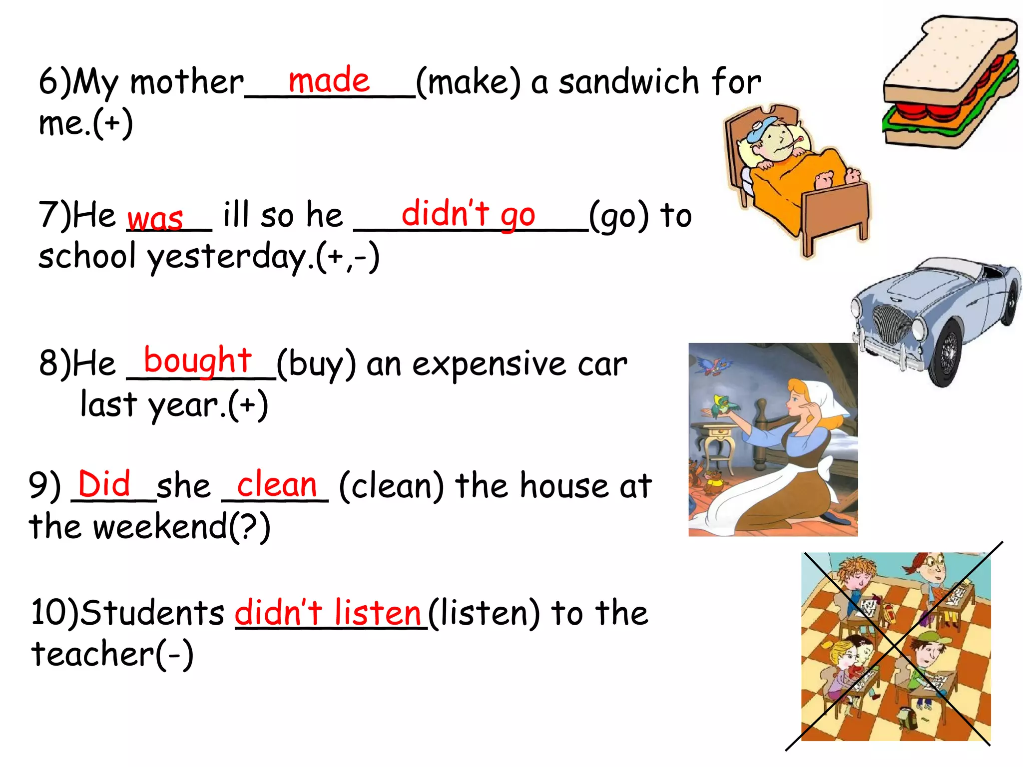 made
6)My mother________(make) a sandwich for
me.(+)
didn’t go
7)He ____ ill so he ___________(go) to
was
school yesterday.(+,-)
bought
8)He _______(buy) an expensive car
last year.(+)
Did
clean
9) ____she _____ (clean) the house at
the weekend(?)
10)Students didn’t listen
_________(listen) to the
teacher(-)

 