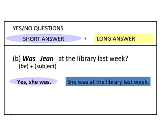She was at the library last week. +  LONG ANSWER YES/NO QUESTIONS (b)  Was  Jean   at the library last week? Yes, she was. 8-3  PAST OF  BE : QUESTIONS ( be )  +  (subject) SHORT ANSWER 