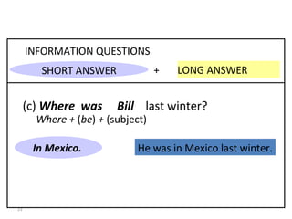 He was in Mexico last winter. +  LONG ANSWER  INFORMATION QUESTIONS (c)  Where  was  Bill   last winter? In Mexico. 8-3  PAST OF  BE : QUESTIONS Where +  ( be )  +  (subject) SHORT ANSWER 