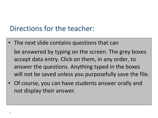 The next slide contains questions that can be answered by typing on the screen. The grey boxes accept data entry. Click on them, in any order, to answer the questions. Anything typed in the boxes will not be saved unless you purposefully save the file. Of course, you can have students answer orally and not display their answer. Directions for the teacher: 8-1  Let’s Practice 