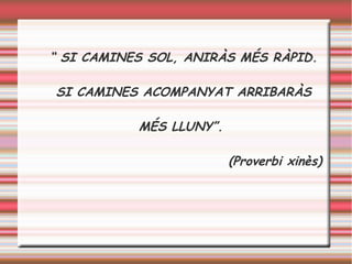 “ SI CAMINES SOL, ANIRÀS MÉS RÀPID.
SI CAMINES ACOMPANYAT ARRIBARÀS
MÉS LLUNY”.
(Proverbi xinès)
 