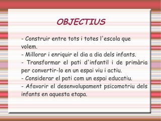 OBJECTIUS
- Construir entre tots i totes l'escola que
volem.
- Millorar i enriquir el dia a dia dels infants.
- Transformar el pati d'infantil i de primària
per convertir-lo en un espai viu i actiu.
- Considerar el pati com un espai educatiu.
- Afavorir el desenvolupament psicomotriu dels
infants en aquesta etapa.
 