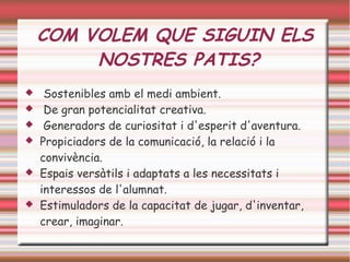COM VOLEM QUE SIGUIN ELS
NOSTRES PATIS?
 Sostenibles amb el medi ambient.
 De gran potencialitat creativa.
 Generadors de curiositat i d'esperit d'aventura.
 Propiciadors de la comunicació, la relació i la
convivència.
 Espais versàtils i adaptats a les necessitats i
interessos de l'alumnat.
 Estimuladors de la capacitat de jugar, d'inventar,
crear, imaginar.
 