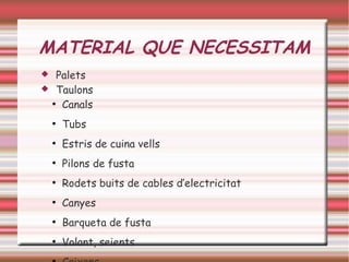 MATERIAL QUE NECESSITAM
 Palets
 Taulons
●
Canals
●
Tubs
●
Estris de cuina vells
●
Pilons de fusta
●
Rodets buits de cables d’electricitat
●
Canyes
●
Barqueta de fusta
●
Volant, seients
 