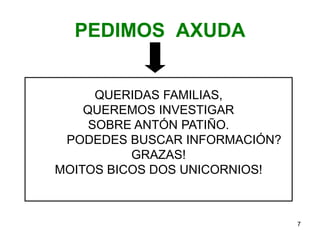 PEDIMOS AXUDA 
QUERIDAS FAMILIAS, 
QUEREMOS INVESTIGAR 
SOBRE ANTÓN PATIÑO. 
PODEDES BUSCAR INFORMACIÓN? 
GRAZAS! 
MOITOS BICOS DOS UNICORNIOS! 
7 
 