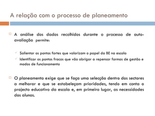 A relação com o processo de planeamento A análise dos dados recolhidos durante o processo de auto-avaliação  permite: Salientar os pontos fortes que valorizam o papel da BE na escola  Identificar os pontos fracos que vão obrigar a repensar formas de gestão e modos de funcionamento  O planeamento exige que se faça uma selecção dentro dos sectores a melhorar e que se estabeleçam prioridades, tendo em conta o projecto educativo da escola e, em primeiro lugar, as necessidades dos alunos. 