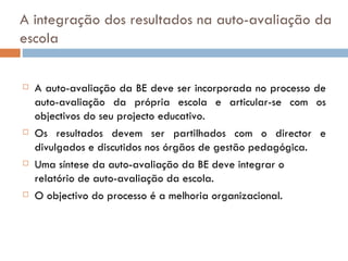 A integração dos resultados na auto-avaliação da escola A auto-avaliação da BE deve ser incorporada no processo de auto-avaliação da própria escola e articular-se com os objectivos do seu projecto educativo. Os resultados devem ser partilhados com o director e divulgados e discutidos nos órgãos de gestão pedagógica. Uma síntese da auto-avaliação da BE deve integrar o relatório de auto-avaliação da escola. O objectivo do processo é a melhoria organizacional.  