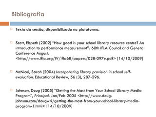 Bibliografia Texto da sessão, disponibilizado na plataforma. Scott, Elspeth (2002) “How good is your school library resource centre? An introduction to performance measurement ”.  68th IFLA Council and General Conference August. <http://www.ifla.org/IV/ifla68/papers/028-097e.pdf> [14/10/2009] McNicol, Sarah (2004)  Incorporating library provision in  school self-evaluation .  Educational Review, 56 (3), 287-296.   Johnson, Doug (2005) “Getting the Most from Your School Library Media Program”,  Principal . Jan/Feb 2005 <http://www.doug-johnson.com/dougwri/getting-the-most-from-your-school-library-media-program-1.html> [14/10/2009] 