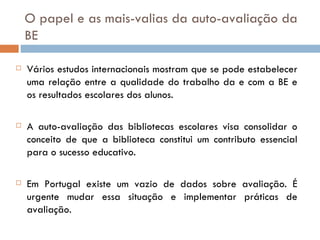 O papel e as mais-valias da auto-avaliação da BE  Vários estudos internacionais mostram que se pode estabelecer uma relação entre a qualidade do trabalho da e com a BE e os resultados escolares dos alunos. A auto-avaliação das bibliotecas escolares visa consolidar o conceito de que a biblioteca constitui um contributo essencial para o sucesso educativo. Em Portugal existe um vazio de dados sobre avaliação. É urgente mudar essa situação e implementar práticas de avaliação. 