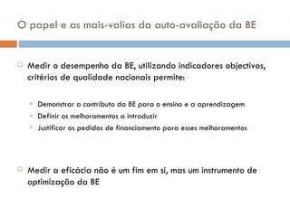 O papel e as mais-valias da auto-avaliação da BE  Medir o desempenho da BE, utilizando indicadores objectivos, critérios de qualidade nacionais permite: Demonstrar a contributo da BE para o ensino e a aprendizagem  Definir os melhoramentos a introduzir Justificar os pedidos de financiamento para esses melhoramentos Medir a eficácia não é um fim em si, mas um instrumento de optimização da BE 