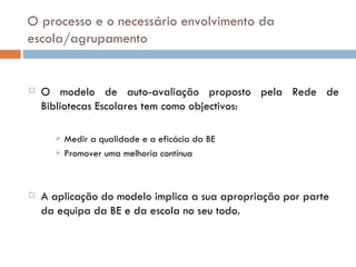 O processo e o necessário envolvimento da escola/agrupamento O modelo de auto-avaliação proposto pela Rede de Bibliotecas Escolares tem como objectivos: Medir a qualidade e a eficácia da BE Promover uma melhoria contínua A aplicação do modelo implica a sua apropriação por parte da equipa da BE e da escola no seu todo. 