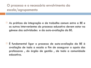 O processo e o necessário envolvimento da escola/agrupamento As práticas de integração e de trabalho comum entre a BE e os outros intervenientes do processo educativo devem estar na génese das actividades  e da auto-avaliação da BE.  É fundamental ligar o processo de auto-avaliação da BE à avaliação de toda a escola a fim de assegurar o apoio dos professores , do órgão de gestão , de toda a comunidade educativa.  