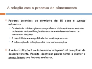A relação com o processo de planeamento Factores essenciais do contributo da BE para o sucesso educativo: Os níveis de colaboração entre o professor bibliotecário e os restantes professores na identificação dos recursos e no desenvolvimento de actividades conjuntas A acessibilidade e a qualidade dos serviços prestados A adequação da colecção e dos recursos tecnológicos A auto-avaliação é um instrumento indispensável num plano de desenvolvimento. Permite identificar  pontos fortes  a manter e  pontos fracos  que importa melhorar. 