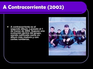 A Contracorriente (2002) A contracorriente es el segundo álbum. Lanzado el 1 de marzo de 2002. Supuso una evolución dentro del grupo, siendo calificado como un álbum más maduro y con cortes rumberos.  