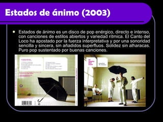 Estados de ánimo (2003) Estados de ánimo es un disco de pop enérgico, directo e intenso, con canciones de estilos abiertos y variedad rítmica. El Canto del Loco ha apostado por la fuerza interpretativa y por una sonoridad sencilla y sincera, sin añadidos superfluos. Solidez sin alharacas. Puro pop sustentado por buenas canciones. 