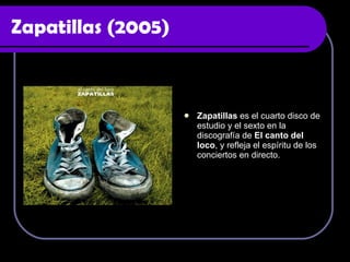 Zapatillas (2005) Zapatillas  es el cuarto disco de estudio y el sexto en la discografía de  El canto del loco , y refleja el espíritu de los conciertos en directo.  