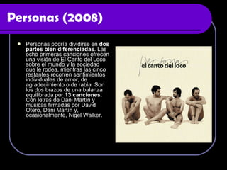 Personas (2008) Personas podría dividirse en  dos partes bien diferenciadas . Las ocho primeras canciones ofrecen una visión de El Canto del Loco sobre el mundo y la sociedad que le rodea, mientras las cinco restantes recorren sentimientos individuales de amor, de agradecimiento o de rabia. Son los dos brazos de una balanza equilibrada por  13 canciones . Con letras de Dani Martín y músicas firmadas por David Otero, Dani Martín y, ocasionalmente, Nigel Walker.  