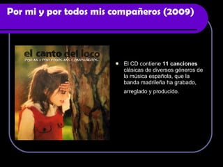 Por mi y por todos mis compañeros (2009) El CD contiene  11 canciones  clásicas de diversos géneros de la música española, que la banda madrileña ha grabado, arreglado y producido.   