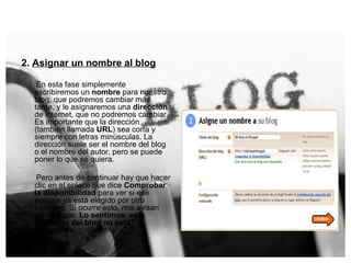 2.  Asignar un nombre al blog En esta fase simplemente escribiremos un  nombre  para nuestro blog, que podremos cambiar más tarde, y le asignaremos una  dirección  de internet, que no podremos cambiar. Es importante que la dirección (también llamada  URL ) sea corta y siempre con letras minúsculas. La dirección suele ser el nombre del blog o el nombre del autor, pero se puede poner lo que se quiera.   Pero antes de continuar hay que hacer clic en el enlace que dice  Comprobar la disponibilidad  para ver si ese nombre ya está elegido por otro miembro. Si ocurre esto, nos avisan con la frase:  Lo sentimos, esta dirección del blog no está disponible.   