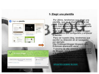 3.  Elegir una plantilla Por último, tendremos que elegir una plantilla, que es el diseño general del blog. Elegiremos la que más nos guste, pero más adelante podremos cambiarla siempre que queramos.  Y ya tenemos nuestro blog en Blogger. Ahora habrá que configurarlo y empezar a escribir.  Para ver nuestro blog, tendremos que escribir su dirección en el navegador, por ejemplo: http://miblogenblogger.blogspot.com Entonces aparecerá vacía. Y encima de ella veremos la barra azul de Blogger, con la que podremos entrar a la parte de la Adminsitración a escribir una  Nueva Entrada  en el blog o a  Personalizar  el diseño, además de otras funciones. Más información sobre los blogs en : APUNTES SOBRE BLOGS   
