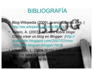 BIBLIOGRAFÍA Blog-Wikipedia (2009), la enciclopedia libre, ( http:// es.wikipedia.org / wiki /Blog ),[9-11-09]. Valero, A. (2007):  Apuntes sobre blogs: Cómo crear un blog en Blogger  ( http:// avalerofer.blogspot.com /2007/02/ cmo -crear-un-blog-en- blogger.html ).  Villalustre, L. (2009-2010):  Los Blogs como recurso para la enseñanza-aprendizaje (TICS).  Materiales de clase . 