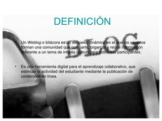 DEFINICI ÓN Un  Weblog  o bitácora es un sitio  web  dinámico en el que los usuarios forman una comunidad que comparte, organiza y reúne información referente a un tema de interés común para todos sus participantes.   Es una herramienta digital para el aprendizaje colaborativo, que estimula la actividad del estudiante mediante la publicación de contenidos en línea.  