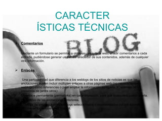 CARACTER ÍSTICAS TÉCNICAS Comentarios Mediante un formulario se permite, a otros usuarios de la web, añadir comentarios a cada entrada, pudiéndose generar un debate alrededor de sus contenidos, además de cualquier otra información. Enlaces  Una particularidad que diferencia a los weblogs de los sitios de noticias es que las anotaciones suelen incluir múltiples enlaces a otras páginas web (no necesariamente weblogs) como referencias o para ampliar la información agregada. Y, además, la presencia de (entre otros): Un enlace permanente (permalinks) en cada anotación, para que cualquiera pueda citarla. Un archivo de las anotaciones anteriores. Una lista de enlaces a otros weblogs seleccionados o recomendados por los autores, denominada habitualmente blogroll. 