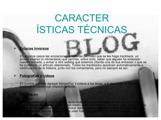 CARACTER ÍSTICAS TÉCNICAS Enlaces inversos   En algunos casos las anotaciones o historias permiten que se les haga trackback , un enla ce inverso (o retroenlace) que permite, sobre todo, saber que alguien ha enlazado nuestra entrada, y avisar a otro weblog que estamos citando una de sus entradas  o que se  ha publicado un artículo relacionado. Todos los trackback s aparecen  automáticamente a continuación de la historia, junto con los comentarios, pero no siempre es así. Fotografías y vídeos   Es posible además agregar fotografías y vídeos a los blogs, a lo que se le ha llamado fotoblogs o videoblogs respectivamente. Redifusión Otra característica de los weblogs es la multiplicidad de formatos en los que se publican. Aparte de HTML, suelen incluir algún medio para redifundirlos, es decir, para poder leerlos mediante un programa que pueda incluir datos procedentes de muchos medios diferentes. Generalmente, para la redifusión, se usan fuentes web en formato RSS o Atom. 