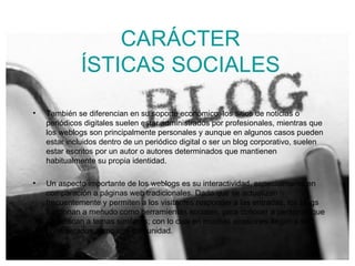 CARÁCTER ÍSTICAS SOCIALES También se diferencian en su soporte económico: los sitios de noticias o periódicos digitales suelen estar administrados por profesionales, mientras que los weblogs son principalmente personales y aunque en algunos casos pueden estar incluidos dentro de un periódico digital o ser un blog corporativo, suelen estar escritos por un autor o autores determinados que mantienen habitualmente su propia identidad. Un aspecto importante de los weblogs es su interactividad, especialmente en comparación a páginas web tradicionales. Dado que se actualizan frecuentemente y permiten a los visitantes responder a las entradas, los blogs funcionan a menudo como herramientas sociales, para conocer a personas que se dedican a temas similares; con lo cual en muchas ocasiones llegan a ser considerados como una comunidad. 