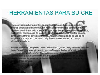 HERRAMIENTAS PARA SU CREACIÓN Y MANTENIMIENTO Existen variadas herramientas de mantenimiento de blogs que permiten, muchas de ellas gratuitamente, sin necesidad de elevados conocimientos técnicos, administrar todo el  weblog , coordinar, borrar o reescribir los artículos, moderar los comentarios de los lectores, etc., de una forma casi tan sencilla como administrar el correo electrónico. Actualmente su modo de uso se ha simplificado a tal punto que casi cualquier usuario es capaz de crear y administrar un blog. Las herramientas que proporcionan alojamiento gratuito asignan al usuario una dirección web (por ejemplo, en el caso de Blogger, la dirección asignada termina en "blogspot.com"), y le proveen de una interfaz, a través de la cual puede añadir y editar contenido. Sin embargo, la funcionalidad de un blog creado con una de estas herramientas se limita a lo que pueda ofrecer el proveedor del servicio. 