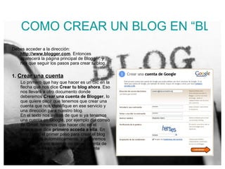 COMO CREAR UN BLOG EN “BLOGGER” Debes acceder a la dirección:  http://www.blogger.com . Entonces aparecerá la página principal de Blogger, y hay que seguir los pasos para crear tu blog.  1.  Crear una cuenta Lo primero que hay que hacer es un clic en la flecha que nos dice  Crear tu blog ahora . Eso nos llevará a otro documento donde deberemos  Crear una cuenta de Blogger , lo que quiere decir que tenemos que crear una cuenta que nos identifique en ese servicio y una dirección para nuestro blog. En el texto nos avisan de que si ya tenemos una cuenta en Google, por ejemplo del correo de Gmail, tenemos que hacer clic en el enlace que dice  primero acceda a ella . En este caso, el primer paso para crear el blog se realizará automáticamente, y pasaremos al paso 2. Pero quienes no tienen cuenta de Google, tendrán que rellenar el siguiente formulario.  