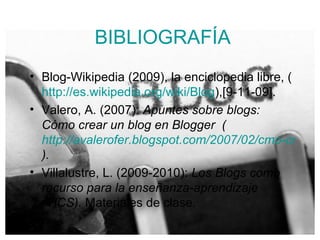 BIBLIOGRAFÍA Blog-Wikipedia (2009), la enciclopedia libre, ( http://es.wikipedia.org/wiki/Blog ),[9-11-09]. Valero, A. (2007):  Apuntes sobre blogs: Cómo crear un blog en Blogger  ( http://avalerofer.blogspot.com/2007/02/cmo-crear-un-blog-en-blogger.html ).  Villalustre, L. (2009-2010):  Los Blogs como recurso para la enseñanza-aprendizaje (TICS).  Materiales de clase . 