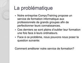 La problématique
 Notre entreprise CompuTraining propose un
  service de formation informatique aux
  professionnels de grands groupes afin de
  perfectionner leurs connaissances.
 Ces derniers se sont plains d’oublier leur formation
  une fois face à leurs ordinateurs.
 Face à ce problème, nous pouvons nous poser la
  question suivante:

Comment améliorer notre service de formation?
 