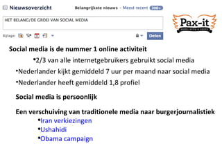 Social media is persoonlijk Social media is de nummer 1 online activiteit 2/3 van alle internetgebruikers gebruikt social media Een verschuiving van traditionele media naar burgerjournalistiek Iran verkiezingen Ushahidi Obama campaign Nederlander heeft gemiddeld 1,8 profiel Nederlander kijkt gemiddeld 7 uur per maand naar social media 